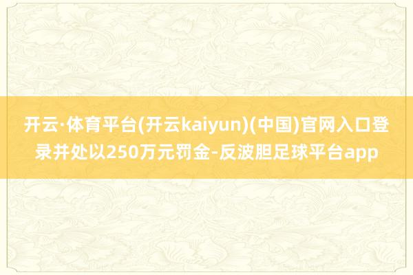 开云·体育平台(开云kaiyun)(中国)官网入口登录并处以250万元罚金-反波胆足球平台app