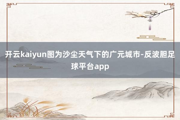 开云kaiyun图为沙尘天气下的广元城市-反波胆足球平台app