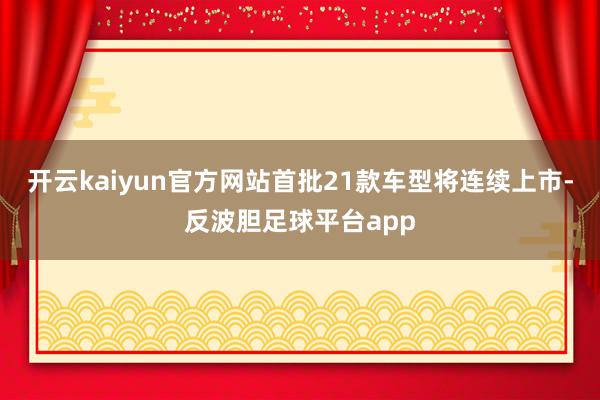 开云kaiyun官方网站首批21款车型将连续上市-反波胆足球平台app