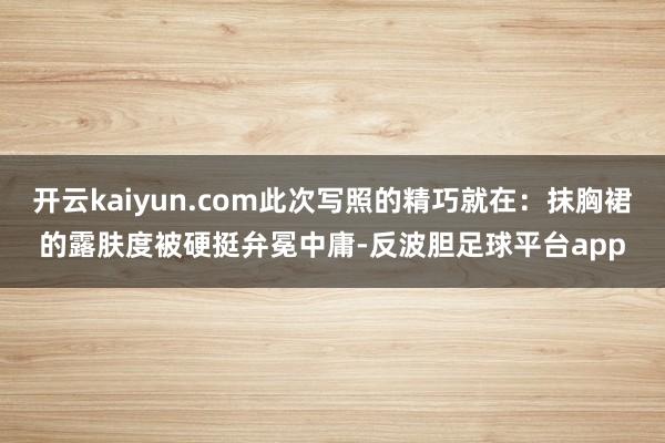 开云kaiyun.com此次写照的精巧就在:抹胸裙的露肤度被硬挺弁冕中庸-反波胆足球平台app