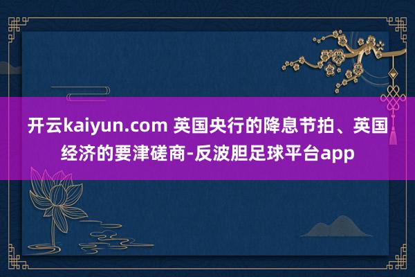 开云kaiyun.com 英国央行的降息节拍、英国经济的要津磋商-反波胆足球平台app