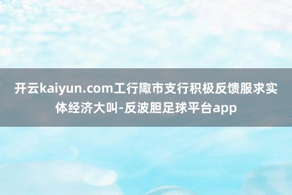 开云kaiyun.com工行陬市支行积极反馈服求实体经济大叫-反波胆足球平台app