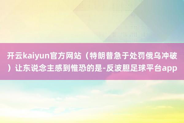 开云kaiyun官方网站（特朗普急于处罚俄乌冲破）让东说念主感到惟恐的是-反波胆足球平台app
