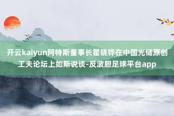 开云kaiyun阿特斯董事长瞿晓铧在中国光储原创工夫论坛上如斯说谈-反波胆足球平台app