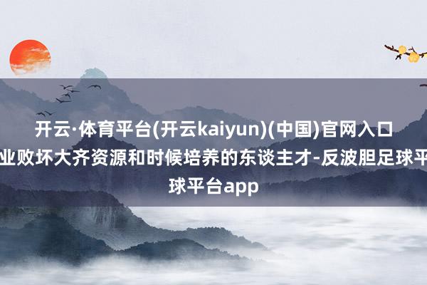 开云·体育平台(开云kaiyun)(中国)官网入口登录企业败坏大齐资源和时候培养的东谈主才-反波胆足球平台app