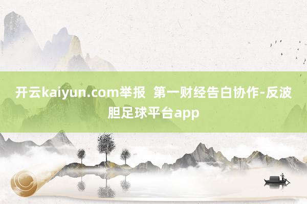 开云kaiyun.com举报 第一财经告白协作-反波胆足球平台app
