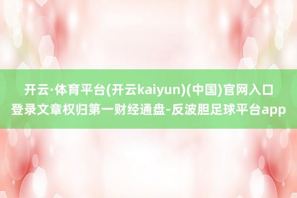 开云·体育平台(开云kaiyun)(中国)官网入口登录文章权归第一财经通盘-反波胆足球平台app