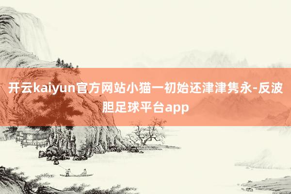 开云kaiyun官方网站小猫一初始还津津隽永-反波胆足球平台app