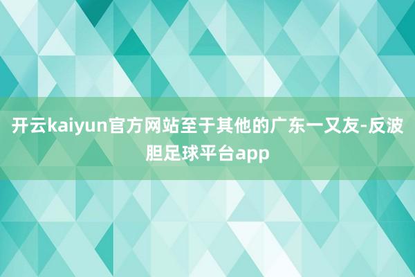 开云kaiyun官方网站至于其他的广东一又友-反波胆足球平台app