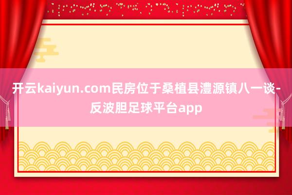 开云kaiyun.com民房位于桑植县澧源镇八一谈-反波胆足球平台app