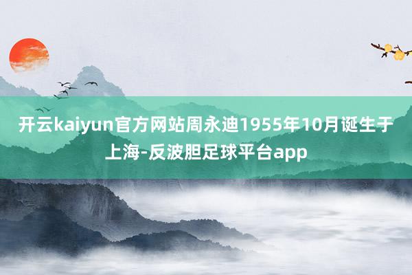 开云kaiyun官方网站周永迪1955年10月诞生于上海-反波胆足球平台app