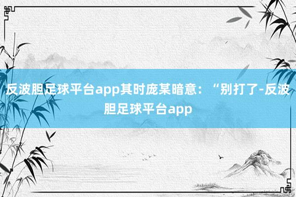 反波胆足球平台app其时庞某暗意:“别打了-反波胆足球平台app