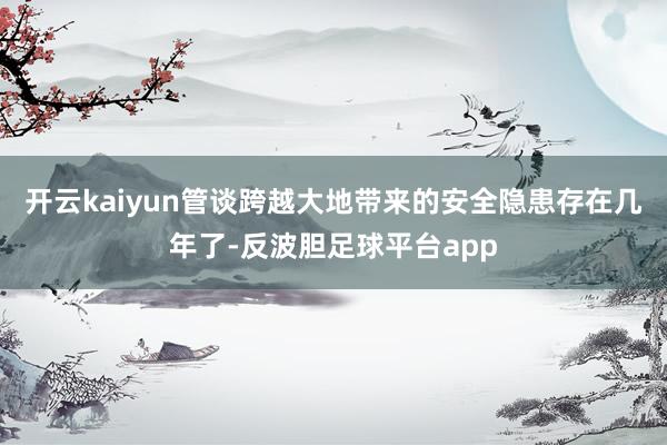 开云kaiyun管谈跨越大地带来的安全隐患存在几年了-反波胆足球平台app