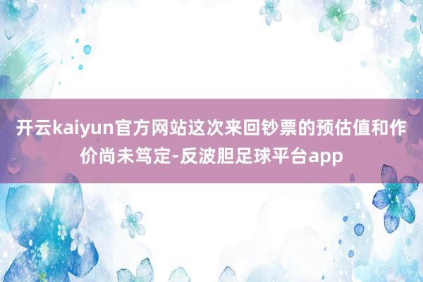 开云kaiyun官方网站这次来回钞票的预估值和作价尚未笃定-反波胆足球平台app