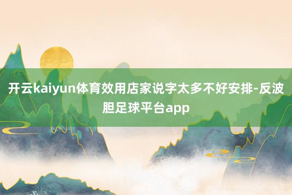 开云kaiyun体育效用店家说字太多不好安排-反波胆足球平台app
