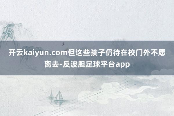 开云kaiyun.com但这些孩子仍待在校门外不愿离去-反波胆足球平台app