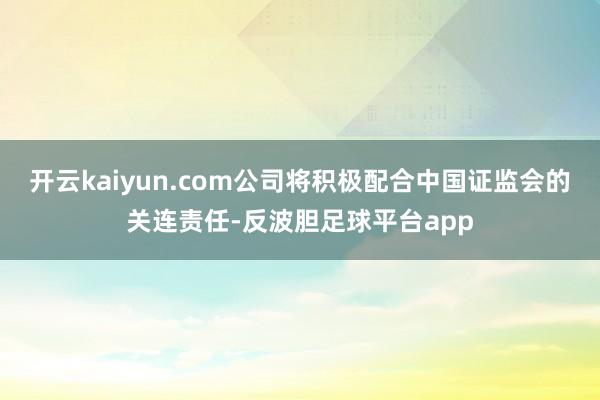 开云kaiyun.com公司将积极配合中国证监会的关连责任-反波胆足球平台app