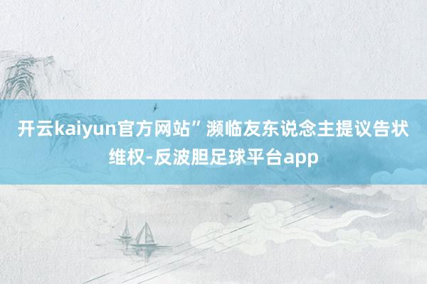 开云kaiyun官方网站”濒临友东说念主提议告状维权-反波胆足球平台app