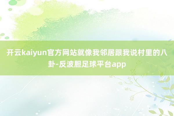 开云kaiyun官方网站就像我邻居跟我说村里的八卦-反波胆足球平台app