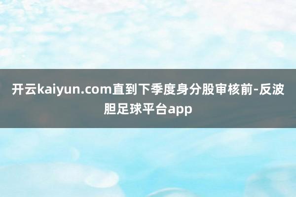 开云kaiyun.com直到下季度身分股审核前-反波胆足球平台app