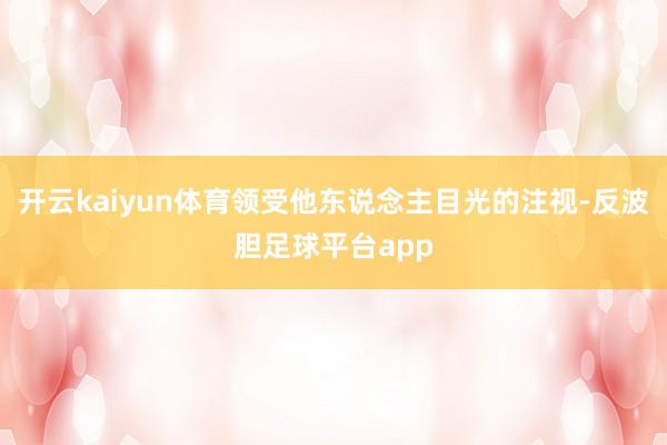 开云kaiyun体育领受他东说念主目光的注视-反波胆足球平台app