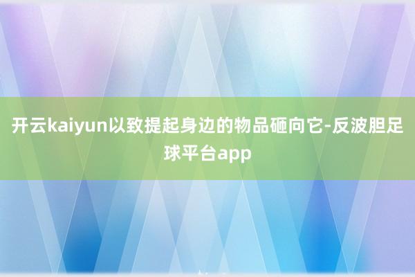 开云kaiyun以致提起身边的物品砸向它-反波胆足球平台app