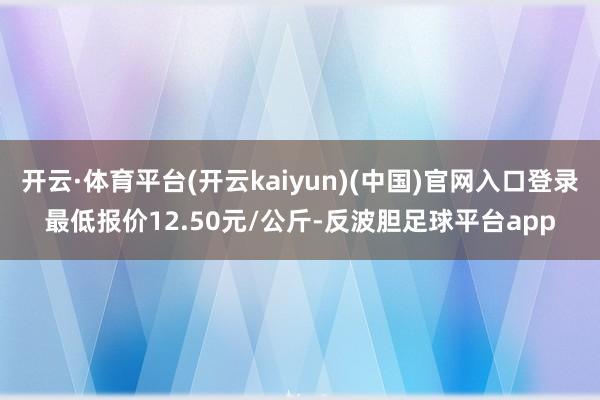 开云·体育平台(开云kaiyun)(中国)官网入口登录最低报价12.50元/公斤-反波胆足球平台app