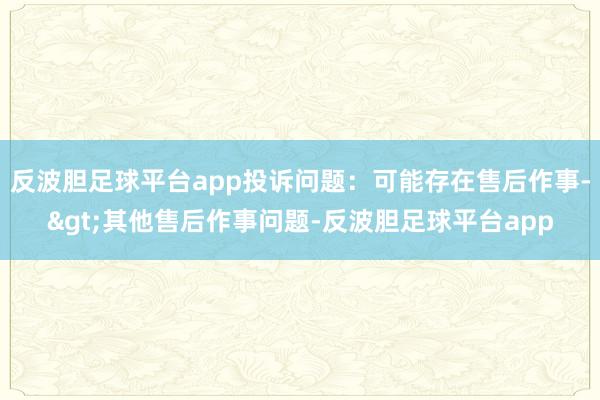 反波胆足球平台app投诉问题：可能存在售后作事->其他售后作事问题-反波胆足球平台app