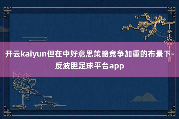 开云kaiyun但在中好意思策略竞争加重的布景下-反波胆足球平台app