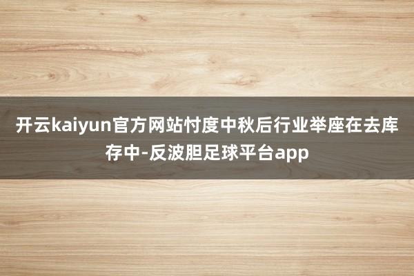 开云kaiyun官方网站忖度中秋后行业举座在去库存中-反波胆足球平台app