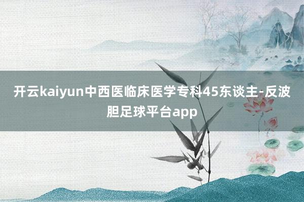 开云kaiyun中西医临床医学专科45东谈主-反波胆足球平台app