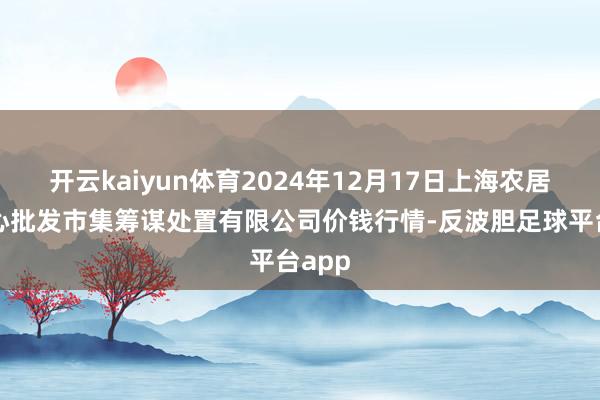 开云kaiyun体育2024年12月17日上海农居品中心批发市集筹谋处置有限公司价钱行情-反波胆足球平台app