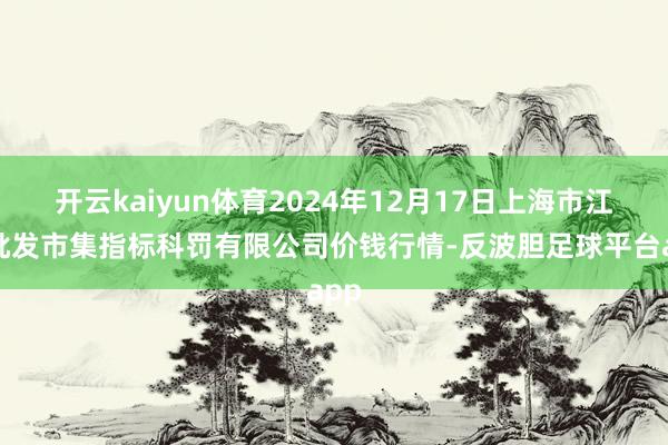 开云kaiyun体育2024年12月17日上海市江桥批发市集指标科罚有限公司价钱行情-反波胆足球平台app
