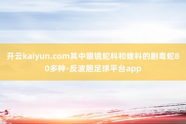 开云kaiyun.com其中眼镜蛇科和蝰科的剧毒蛇80多种-反波胆足球平台app