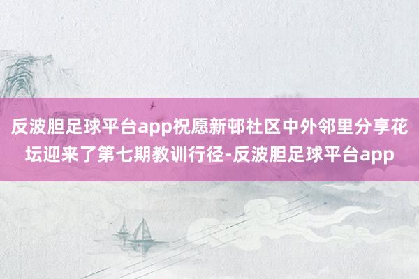 反波胆足球平台app祝愿新邨社区中外邻里分享花坛迎来了第七期教训行径-反波胆足球平台app