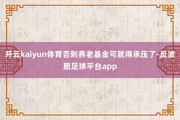 开云kaiyun体育否则养老基金可就得承压了-反波胆足球平台app