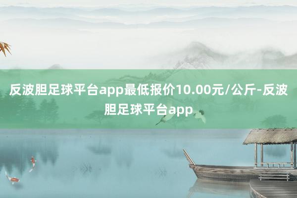 反波胆足球平台app最低报价10.00元/公斤-反波胆足球平台app