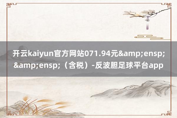 开云kaiyun官方网站071.94元  (含税)-反波胆足球平台app