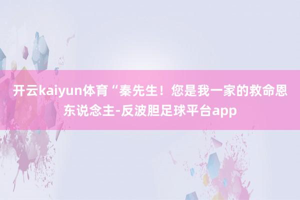 开云kaiyun体育“秦先生！您是我一家的救命恩东说念主-反波胆足球平台app