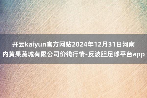 开云kaiyun官方网站2024年12月31日河南内黄果蔬城有限公司价钱行情-反波胆足球平台app