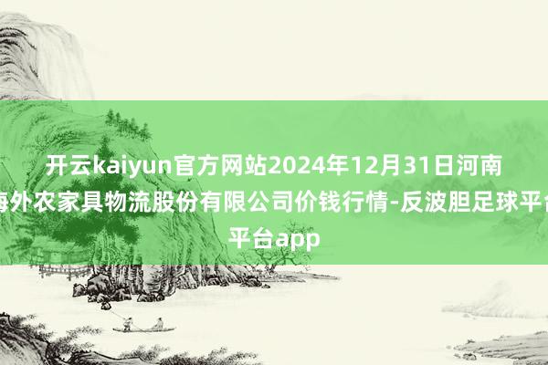 开云kaiyun官方网站2024年12月31日河南万邦海外农家具物流股份有限公司价钱行情-反波胆足球平台app