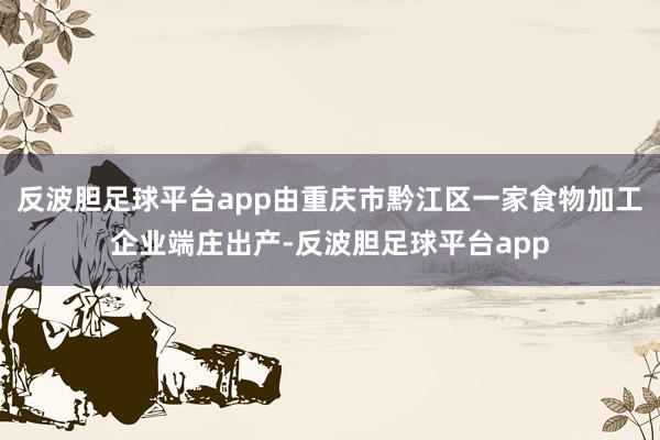 反波胆足球平台app由重庆市黔江区一家食物加工企业端庄出产-反波胆足球平台app