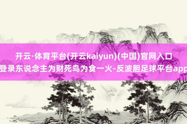开云·体育平台(开云kaiyun)(中国)官网入口登录东说念主为财死鸟为食一火-反波胆足球平台app