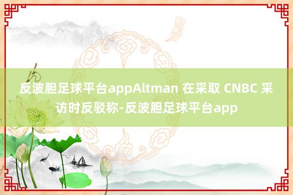 反波胆足球平台appAltman 在采取 CNBC 采访时反驳称-反波胆足球平台app