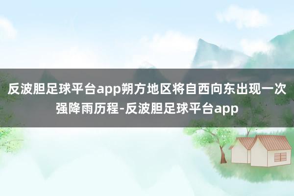 反波胆足球平台app朔方地区将自西向东出现一次强降雨历程-反波胆足球平台app