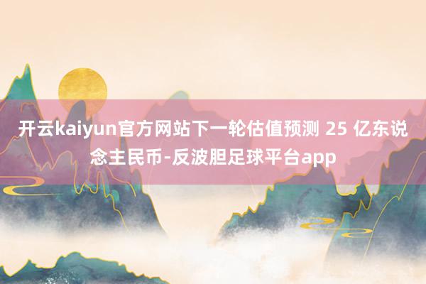 开云kaiyun官方网站下一轮估值预测 25 亿东说念主民币-反波胆足球平台app