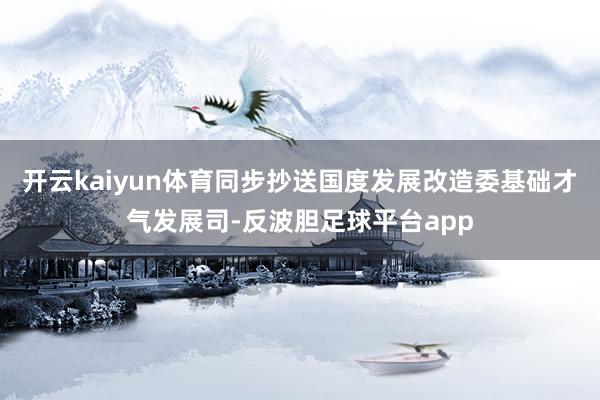 开云kaiyun体育同步抄送国度发展改造委基础才气发展司-反波胆足球平台app