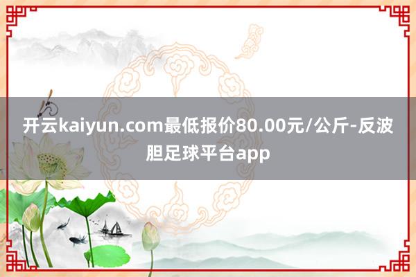 开云kaiyun.com最低报价80.00元/公斤-反波胆足球平台app