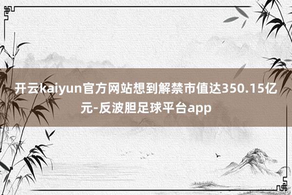 开云kaiyun官方网站想到解禁市值达350.15亿元-反波胆足球平台app