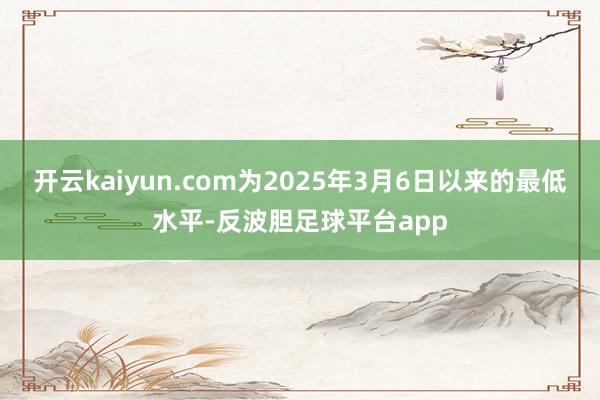开云kaiyun.com为2025年3月6日以来的最低水平-反波胆足球平台app